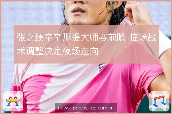 张之臻辛辛那提大师赛前瞻 临场战术调整决定夜场走向 张之臻辛辛那提大师赛前瞻 临场战术调整决定夜场走向