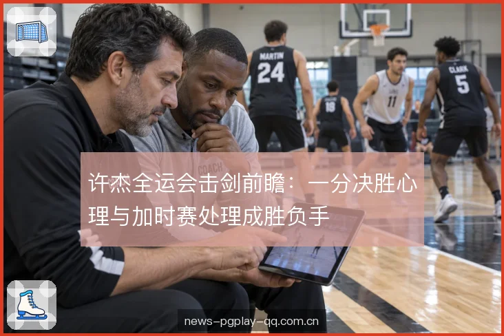 许杰全运会击剑前瞻：一分决胜心理与加时赛处理成胜负手