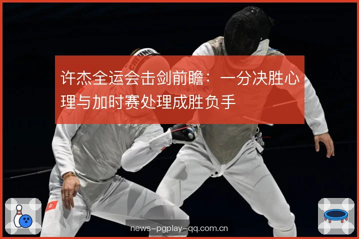 许杰全运会击剑前瞻：一分决胜心理与加时赛处理成胜负手